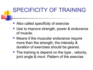 SPECIFICITY OF TRAINING
 Also called specificity of exercise
 Use to improve strength, power & endurance
of muscle.
 Means if the muscular endurance require
more than the strength, the intensity &
duration of exercises should be geared.
 The training is depend on the type , velocity,
joint angle & movt. Pattern of the exercise
 