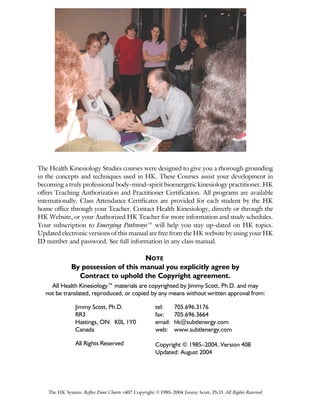 The HK System: Reflex Point Charts v407 Copyright ©1985–2004 Jimmy Scott, Ph.D. All Rights Reserved
The Health Kinesiology Studies courses were designed to give you a thorough grounding
in the concepts and techniques used in HK. These Courses assist your development in
becoming a truly professional body–mind–spirit bioenergetic kinesiology practitioner. HK
offers Teaching Authorization and Practitioner Certification. All programs are available
internationally. Class Attendance Certificates are provided for each student by the HK
home office through your Teacher. Contact Health Kinesiology, directly or through the
HK Website, or your Authorized HK Teacher for more information and study schedules.
Your subscription to Emerging Pathways™ will help you stay up–dated on HK topics.
Updated electronic versions of this manual are free from the HK website by using your HK
ID number and password. See full information in any class manual.
NOTE
By possession of this manual you explicitly agree by
Contract to uphold the Copyright agreement.
All Health Kinesiology™ materials are copyrighted by Jimmy Scott, Ph.D. and may
not be translated, reproduced, or copied by any means without written approval from:
Jimmy Scott, Ph.D.
RR3
Hastings, ON K0L 1Y0
Canada
All Rights Reserved
tel: 705.696.3176
fax: 705.696.3664
email: hk@subtlenergy.com
web: www.subtlenergy.com
Copyright © 1985–2004, Version 408
Updated: August 2004
 
