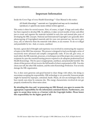 Important Information page i
The HK System: Reflex Point Charts v407 Copyright ©1985–2004 Jimmy Scott, Ph.D. All Rights Reserved
Important Information
Inside the Cover Page of every Health Kinesiology™ Class Manual is this notice:
All Health Kinesiology™ materials are Copyrighted and may not be translated,
reproduced, or copied by any means without written approval ....
This notice is there for several reasons. First, of course, is Legal. A huge and costly effort
has been required to develop HK. In addition, it takes several months of time and effort
just to create and organize the materials included in each class and manual plus years of
developing the HK concepts. National and International Copyright Laws generally allow
photocopying of Copyrighted materials only for your own personal use, but not to give
away, sell, or otherwise share the materials with others, in any manner. To do so is illegal
and punishable by law. And, or course, unethical.
Second, a great deal of thought and experience was involved in constructing the sequence
of topics in the HK Class structure. The process is designed to lead you through a series of
successively more advanced and complex (energetically) tasks. If you sell, give away, or
teach others the HK materials, processes, or techniques out of the proper class context your
recipients by–pass the essential learning process required to do adequate professional level
Health Kinesiology. This by–pass is inappropriate, unethical, and potentially harmful. The
clients of that person will not receive the full benefit of what is represented as HK. You also
cheat your self, the other HK students, and the entire Kinesiology Profession. You severely
damage the HK organization.
Yes, it does seem generous and good hearted to share things with others, but doing so
necessitates accepting the responsibility. HK technology is very powerful. Innocent people
might be harmed by improper, untrained, hands. Please, do not use techniques that you
have merely seen done by someone else. The energy characteristics involved do not get
properly transferred by observation alone.
By attending this class and / or possessing any HK Manual, you agree to assume the
appropriate responsibility for the information contained therein. Furthermore, you
agree to accept these terms as a Contract with the Copyright holder. Please honor
this responsibility for the higher good of all.
 