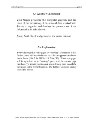 Acknowledgements page ii
The HK System: Reflex Point Charts v407 Copyright ©1985–2004 Jimmy Scott, Ph.D. All Rights Reserved
AN ACKNOWLEDGMENT
Tina Staplin produced the computer graphics and did
most of the formatting of this manual. She worked with
Jimmy to organize and develop the presentation of the
information in this Manual.
Jimmy Scott edited and produced the entire manual.
An Explanation
You will notice that some pages are “missing”. The reason is that
further charts will be added when you take the appropriate classes
in the future (HK 2 for MC & HK 7 for CD). Those new pages
will fit right into those “missing” spots, with the correct page
numbers. To update your Manual you will only need to add the
new pages in the proper locations. The Table of Contents already
shows the entries.
 