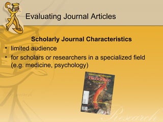 Evaluating Journal Articles Scholarly Journal Characteristics limited audience for scholars or researchers in a specialized field (e.g. medicine, psychology) 
