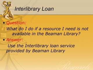Interlibrary Loan Question:  What do I do if a resource I need is not  available in the Beaman Library? Answer:   Use the Interlibrary loan service  provided by Beaman Library 