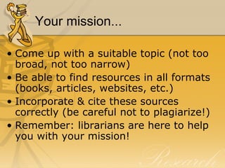 Your mission... Come up with a suitable topic (not too broad, not too narrow) Be able to find resources in all formats (books, articles, websites, etc.) Incorporate & cite these sources correctly (be careful not to plagiarize!) Remember: librarians are here to help you with your mission! 