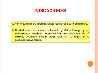 INDICACIONES 
Por lo general, evitaremos las aplicaciones sobre el ombligo, 
Cuidados en las zonas del cuello y del estómago y no 
aplicaremos vendaje neuromuscular en menores de 6 
meses, pudiendo utilizar cross tape en su lugar, si lo 
creemos conveniente. 
 