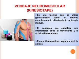 VENDAJE NEUROMUSCULAR 
(KINESIOTAPE) 
Es una técnica qué se utiliza 
generalmente como un método 
complementario al tratamiento en terapia 
manual. 
El concepto que establece una 
interrelación entre el movimiento y la 
actividad musculares 
Es una técnica eficaz, segura y fácil de 
aplicar. 
 