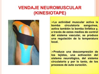 VENDAJE NEUROMUSCULAR 
(KINESIOTAPE) 
La actividad muscular activa la 
bomba circulatoria sanguínea, 
activa también la bomba linfática y, 
a través de estos medios de control 
del sistema vascular, se produce 
una regulación de la temperatura 
local. 
Produce una descompresión de 
los tejidos, una activación del 
sistema neurológico, del sistema 
circulatorio y por lo tanto, de los 
procesos de auto curación. 
 