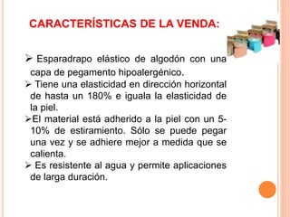 CARACTERÍSTICAS DE LA VENDA: 
 Esparadrapo elástico de algodón con una 
capa de pegamento hipoalergénico. 
 Tiene una elasticidad en dirección horizontal 
de hasta un 180% e iguala la elasticidad de 
la piel. 
El material está adherido a la piel con un 5- 
10% de estiramiento. Sólo se puede pegar 
una vez y se adhiere mejor a medida que se 
calienta. 
 Es resistente al agua y permite aplicaciones 
de larga duración. 
 