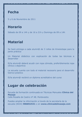Fecha

5 y 6 de Noviembre de 2011



Horario
Sábado de 09 a 14h y de 16 a 21h y Domingo de 09 a 14h




Material

Se hará entrega a cada alumn@ de 3 rollos de Kinesiotape para la
parte práctica

Un Material didáctico con explicación de todas las técnicas a
desarrollar

El/la alumn@ deberá acudir con ropa cómoda, preferiblemente ropa
clínica o deportiva

La escuela cuenta con todo el material necesario para el desarrollo
teórico-práctico

El/la alumn@ recibirá un diploma acreditativo del curso



Lugar de celebración
Escuela de formación continuada en Técnicas Manuales Clínica del
Masaje
Calle Rosalía de Castro nº 48. Pontevedra

Puedes ampliar la información a través de la secretaría de la
escuela (0034) 986852531 o en www.clinicadelmasaje.com
 