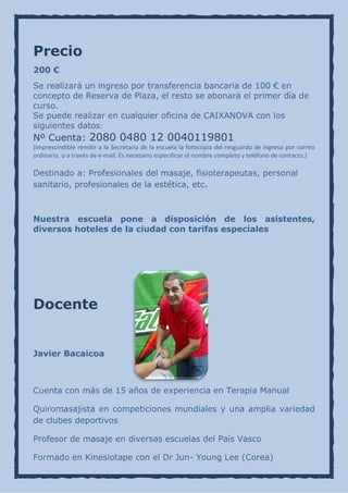 Precio
200 €
Se realizará un ingreso por transferencia bancaria de 100 € en
concepto de Reserva de Plaza, el resto se abonará el primer día de
curso.
Se puede realizar en cualquier oficina de CAIXANOVA con los
siguientes datos:
Nº Cuenta: 2080 0480 12 0040119801
(Imprescindible remitir a la Secretaría de la escuela la fotocopia del resguardo de ingreso por correo
ordinario, o a través de e-mail. Es necesario especificar el nombre completo y teléfono de contacto.)

Destinado a: Profesionales del masaje, fisioterapeutas, personal
sanitario, profesionales de la estética, etc.



Nuestra escuela pone a disposición de los asistentes,
diversos hoteles de la ciudad con tarifas especiales




Docente


Javier Bacaicoa



Cuenta con más de 15 años de experiencia en Terapia Manual

Quiromasajista en competiciones mundiales y una amplia variedad
de clubes deportivos

Profesor de masaje en diversas escuelas del País Vasco

Formado en Kinesiotape con el Dr Jun- Young Lee (Corea)
 