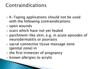  K-Taping applications should not be used
with the following contraindications:
 open wounds
 scars which have not yet healed
 parchment-like skin, e.g. in acute episodes of
neurodermatitis or psoriasis
 sacral connective tissue massage zone
(genital zone) in
 the first trimester of pregnancy
 known allergies to acrylic
 