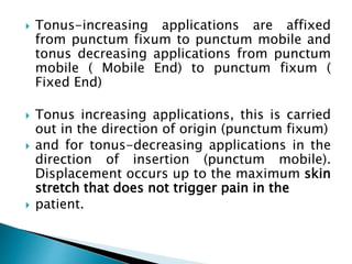 Tonus-increasing applications are affixed
from punctum fixum to punctum mobile and
tonus decreasing applications from punctum
mobile ( Mobile End) to punctum fixum (
Fixed End)
 Tonus increasing applications, this is carried
out in the direction of origin (punctum fixum)
 and for tonus-decreasing applications in the
direction of insertion (punctum mobile).
Displacement occurs up to the maximum skin
stretch that does not trigger pain in the
 patient.
 