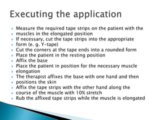  Measure the required tape strips on the patient with the
 muscles in the elongated position
 If necessary, cut the tape strips into the appropriate
 form (e. g. Y-tape)
 Cut the corners at the tape ends into a rounded form
 Place the patient in the resting position
 Affix the base
 Place the patient in position for the necessary muscle
 elongation
 The therapist affixes the base with one hand and then
 positions the skin
 Affix the tape strips with the other hand along the
 course of the muscle with 10% stretch
 Rub the affixed tape strips while the muscle is elongated
 