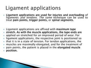  Ligament applications are used for injuries and overloading of
ligaments and tendons. The same technique can be used to
treat pain points, trigger points, or spinal segments.
 Ligament applications are affixed with maximum tape
 stretch. As with the muscle applications, the tape ends are
 applied un stretched for an improved period of wear. For
 ligament applications, the respective joint is positioned so
 that it is in a state of tension. For tendon applications, the
 muscles are maximally elongated, and for the treatment of
 pain points, the patient is placed in the elongated muscle
 position.
 