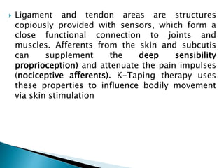  Ligament and tendon areas are structures
copiously provided with sensors, which form a
close functional connection to joints and
muscles. Afferents from the skin and subcutis
can supplement the deep sensibility
proprioception) and attenuate the pain impulses
(nociceptive afferents). K-Taping therapy uses
these properties to influence bodily movement
via skin stimulation
 