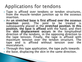  Tape is affixed over tendons or tendon structures,
from the muscle-tendon junction up to the osseous
insertion.
 An un stretched base is first affixed over the osseous
insertion point. The joint to be treated is
subsequently placed in the stretched position. In this
position, the base is affixed with the hand, and then
the skin displacement occurs in the longitudinal
direction of the tendons, in the opposing direction to
the tape tension. Finally, the tape is affixed with
maximum tension over the tendon structure. The
tape end is affixed without tension over the
musculature.
 Through this tape application, the tape pulls towards
 the base, displacing the skin in the same direction.
 