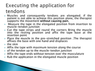  Muscles and consequently tendons are elongated; if the
patient is not able to achieve this position alone, the therapist
supports the movement without causing pain.
 Measure the tape in the elongated position from insertion to
muscle-tendon junction
 Cut the tape strips and round the corners Bring the muscle
into the resting position and affix the tape base at the
insertion point
 Place the muscle in the pre-stretched position .The therapist
affixes the base with one hand and displaces
 the skin
 Affix the tape with maximum tension along the course
 of the tendon up to the muscle-tendon junction
 Affix the tape ends without tension over the musculature
 Rub the application in the elongated muscle position
 