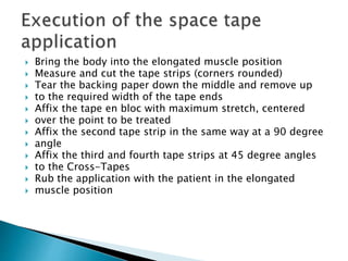 Bring the body into the elongated muscle position
 Measure and cut the tape strips (corners rounded)
 Tear the backing paper down the middle and remove up
 to the required width of the tape ends
 Affix the tape en bloc with maximum stretch, centered
 over the point to be treated
 Affix the second tape strip in the same way at a 90 degree
 angle
 Affix the third and fourth tape strips at 45 degree angles
 to the Cross-Tapes
 Rub the application with the patient in the elongated
 muscle position
 