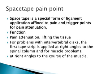  Space tape is a special form of ligament
application affixed to pain and trigger points
for pain attenuation.
 Function
 Pain attenuation, lifting the tissue
 For problems with intervertebral disks, the
first tape strip is applied at right angles to the
spinal column and for muscle problems,
 at right angles to the course of the muscle.
 