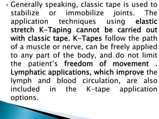  Generally speaking, classic tape is used to
stabilize or immobilize joints. The
application techniques using elastic
stretch K-Taping cannot be carried out
with classic tape. K-Tapes follow the path
of a muscle or nerve, can be freely applied
to any part of the body, and do not limit
the patient’s freedom of movement .
Lymphatic applications, which improve the
lymph and blood circulation, are also
included in the K-tape application
options.
 