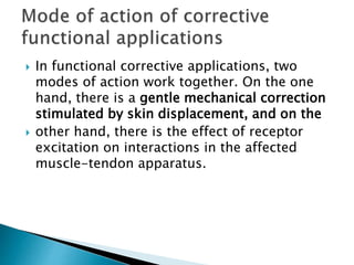  In functional corrective applications, two
modes of action work together. On the one
hand, there is a gentle mechanical correction
stimulated by skin displacement, and on the
 other hand, there is the effect of receptor
excitation on interactions in the affected
muscle-tendon apparatus.
 