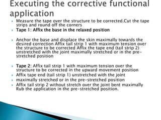  Measure the tape over the structure to be corrected.Cut the tape
strips and round off the corners
 Tape 1: Affix the base in the relaxed position
 Anchor the base and displace the skin maximally towards the
desired correction Affix tail strip 1 with maximum tension over
the structure to be corrected Affix the tape end (tail strip 2)
unstretched with the joint maximally stretched or in the pre-
stretched position
 Tape 2: Affix tail strip 1 with maximum tension over the
structure to be corrected in the upward movement position
 Affix tape end (tail strip 1) unstretched with the joint
 maximally stretched or in the pre-stretched position
 Affix tail strip 2 without stretch over the joint bent maximally
Rub the application in the pre-stretched position.
 