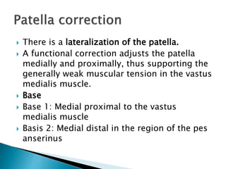  There is a lateralization of the patella.
 A functional correction adjusts the patella
medially and proximally, thus supporting the
generally weak muscular tension in the vastus
medialis muscle.
 Base
 Base 1: Medial proximal to the vastus
medialis muscle
 Basis 2: Medial distal in the region of the pes
anserinus
 