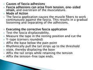  Causes of fascia adhesions
 Fascia adhesions can arise from tension, one-sided
strain, and overstrain of the musculature.
 Mode of Action
 The fascia application causes the muscle fibers to work
continuously against the fascia. This results in a gradual
loosening and separating of the adhesions.
 Executing the corrective fascia application
 Test the fascia displaceability.
 Measure the tape in the resting position and cut the
 Y-tape (corners rounded)
 Affix the base below the pain point
 Rhythmically pull the tail strips up to the threshold
 state, thereby displacing the base
 Affix the tail strips while retaining the tension
 Affix the tension-free tape ends.
 