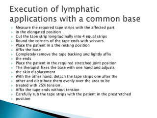  Measure the required tape strips with the affected part
 in the elongated position
 Cut the tape strip longitudinally into 4 equal strips
 Round the corners of the tape ends with scissors
 Place the patient in a the resting position
 Affix the base
 Completely remove the tape backing and lightly affix
 the ends
 Place the patient in the required stretched joint position
 The therapist fixes the base with one hand and adjusts
 the skin displacement
 With the other hand, detach the tape strips one after the
 other and distribute them evenly over the area to be
 treated with 25% tension .
 Affix the tape ends without tension
 Carefully rub the tape strips with the patient in the prestretched
 position
 