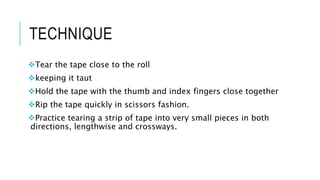TECHNIQUE
Tear the tape close to the roll
keeping it taut
Hold the tape with the thumb and index fingers close together
Rip the tape quickly in scissors fashion.
Practice tearing a strip of tape into very small pieces in both
directions, lengthwise and crossways.
 