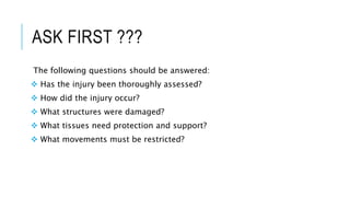 ASK FIRST ???
The following questions should be answered:
 Has the injury been thoroughly assessed?
 How did the injury occur?
 What structures were damaged?
 What tissues need protection and support?
 What movements must be restricted?
 