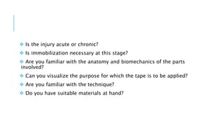  Is the injury acute or chronic?
 Is immobilization necessary at this stage?
 Are you familiar with the anatomy and biomechanics of the parts
involved?
 Can you visualize the purpose for which the tape is to be applied?
 Are you familiar with the technique?
 Do you have suitable materials at hand?
 