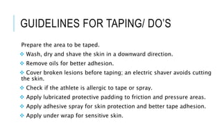 GUIDELINES FOR TAPING/ DO’S
Prepare the area to be taped.
 Wash, dry and shave the skin in a downward direction.
 Remove oils for better adhesion.
 Cover broken lesions before taping; an electric shaver avoids cutting
the skin.
 Check if the athlete is allergic to tape or spray.
 Apply lubricated protective padding to friction and pressure areas.
 Apply adhesive spray for skin protection and better tape adhesion.
 Apply under wrap for sensitive skin.
 