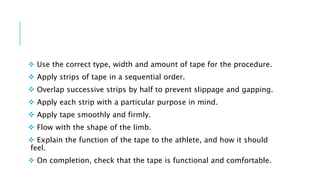  Use the correct type, width and amount of tape for the procedure.
 Apply strips of tape in a sequential order.
 Overlap successive strips by half to prevent slippage and gapping.
 Apply each strip with a particular purpose in mind.
 Apply tape smoothly and firmly.
 Flow with the shape of the limb.
 Explain the function of the tape to the athlete, and how it should
feel.
 On completion, check that the tape is functional and comfortable.
 