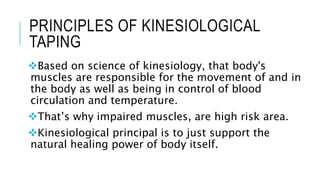 PRINCIPLES OF KINESIOLOGICAL
TAPING
Based on science of kinesiology, that body's
muscles are responsible for the movement of and in
the body as well as being in control of blood
circulation and temperature.
That’s why impaired muscles, are high risk area.
Kinesiological principal is to just support the
natural healing power of body itself.
 