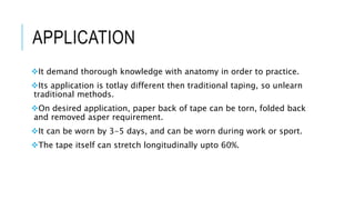 APPLICATION
It demand thorough knowledge with anatomy in order to practice.
Its application is totlay different then traditional taping, so unlearn
traditional methods.
On desired application, paper back of tape can be torn, folded back
and removed asper requirement.
It can be worn by 3-5 days, and can be worn during work or sport.
The tape itself can stretch longitudinally upto 60%.
 