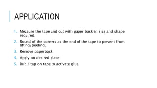 APPLICATION
1. Measure the tape and cut with paper back in size and shape
required.
2. Round of the corners as the end of the tape to prevent from
lifting/peeling.
3. Remove paperback
4. Apply on desired place
5. Rub / tap on tape to activate glue.
 