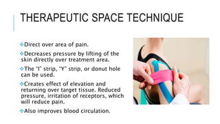THERAPEUTIC SPACE TECHNIQUE
Direct over area of pain.
Decreases pressure by lifting of the
skin directly over treatment area.
The “I” strip, “Y” strip, or donut hole
can be used.
Creates effect of elevation and
returning over target tissue. Reduced
pressure, irritation of receptors, which
will reduce pain.
Also improves blood circulation.
 
