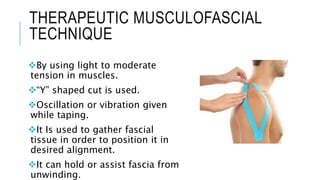 THERAPEUTIC MUSCULOFASCIAL
TECHNIQUE
By using light to moderate
tension in muscles.
“Y” shaped cut is used.
Oscillation or vibration given
while taping.
It Is used to gather fascial
tissue in order to position it in
desired alignment.
It can hold or assist fascia from
unwinding.
 