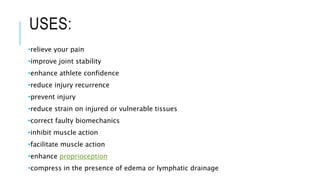 USES:
•relieve your pain
•improve joint stability
•enhance athlete confidence
•reduce injury recurrence
•prevent injury
•reduce strain on injured or vulnerable tissues
•correct faulty biomechanics
•inhibit muscle action
•facilitate muscle action
•enhance proprioception
•compress in the presence of edema or lymphatic drainage
 