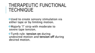 THERAPEUTIC FUNCTIONAL
TECHNIQUE
Used to create sensory stimulation via
either tape or by limiting motion.
Majorly “I” strip with moderate to
severe tape tension.
Tumb rule: tension on during
undesired motion and tension off during
desired motion.
 