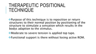 THERAPEUTIC POSITIONAL
TECHNIQUE
Purpose of this technique is to reposition or return
structures to their normal position by positioning of the
structure to stimulate a sensation which results in the
bodys adaption to the stimulus.
Moderate to severe tension is applied top tape.
Functional support is there without losing active ROM.
 