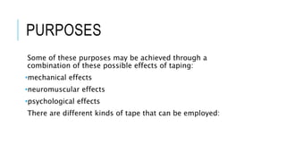 PURPOSES
Some of these purposes may be achieved through a
combination of these possible effects of taping:
•mechanical effects
•neuromuscular effects
•psychological effects
There are different kinds of tape that can be employed:
 
