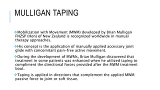 MULLIGAN TAPING
Mobilization with Movement (MWM) developed by Brian Mulligan
FNZSP (Hon) of New Zealand is recognized worldwide in manual
therapy approaches.
His concept is the application of manually applied accessory joint
glide with concomitant pain-free active movement.
During the development of MWMs, Brian Mulligan discovered that
treatment in some patients was enhanced when he utilized taping to
compliment the directional forces provided after the MWM treatment
bout.
Taping is applied in directions that complement the applied MWM
passive force to joint or soft tissue.
 