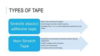 TYPES OF TAPE
•Won’t give mechanical support.
•Stretch tape must be cut with scissors.
•Available from 1.25 to 10cm width with easily be torn by
hand.
Stretch( elastic)
adhesive tape.
•Should be torn by hand to maintain tension during
application
•Used to support inert structure.
•Limits joint movement
•To secure end of stretch tape.
Non-Stretch
Tape
 