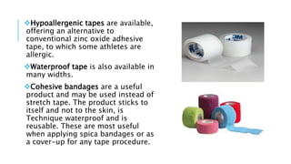 Hypoallergenic tapes are available,
offering an alternative to
conventional zinc oxide adhesive
tape, to which some athletes are
allergic.
Waterproof tape is also available in
many widths.
Cohesive bandages are a useful
product and may be used instead of
stretch tape. The product sticks to
itself and not to the skin, is
Technique waterproof and is
reusable. These are most useful
when applying spica bandages or as
a cover-up for any tape procedure.
 