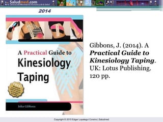 Copyright © 2015 Edgar Lopategui Corsino | Saludmed
2014
2014
Gibbons, J. (2014). A
Practical Guide to
Kinesiology Taping.
UK: Lotus Publishing.
120 pp.
 