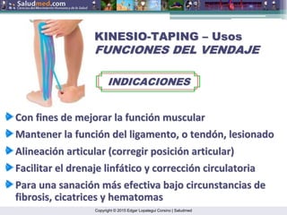 Copyright © 2015 Edgar Lopategui Corsino | Saludmed
KINESIO
KINESIO-
-TAPING
TAPING –
– Usos
Usos
FUNCIONES DEL VENDAJE
FUNCIONES DEL VENDAJE
INDICACIONES
INDICACIONES
Con fines de
Con fines de mejorar
mejorar la
la funci
funció
ón
n muscular
muscular
Mantener
Mantener la
la funci
funció
ón
n del
del ligamento
ligamento, o
, o tend
tendó
ón
n,
, lesionado
lesionado
Alineaci
Alineació
ón
n articular
articular (
(corregir
corregir posici
posició
ón
n articular
articular)
)
Facilitar
Facilitar el
el drenaje
drenaje linf
linfá
ático
tico y
y correcci
correcció
ón
n circulatoria
circulatoria
Para
Para una
una sanaci
sanació
ón
n m
má
ás
s efectiva
efectiva bajo
bajo circunstancias
circunstancias de
de
fibrosis, cicatrices y hematomas
fibrosis, cicatrices y hematomas
 