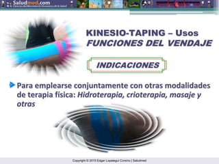 Copyright © 2015 Edgar Lopategui Corsino | Saludmed
KINESIO
KINESIO-
-TAPING
TAPING –
– Usos
Usos
FUNCIONES DEL VENDAJE
FUNCIONES DEL VENDAJE
INDICACIONES
INDICACIONES
Para
Para emplearse
emplearse conjuntamente
conjuntamente con
con otras
otras modalidades
modalidades
de
de terapia
terapia f
fí
ísica
sica:
: Hidroterapia
Hidroterapia,
, crioterapia
crioterapia,
, masaje
masaje y
y
otras
otras
 