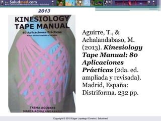 Copyright © 2015 Edgar Lopategui Corsino | Saludmed
2013
2013
Aguirre, T., &
Achalandabaso, M.
(2013). Kinesiology
Tape Manual: 80
Aplicaciones
Prácticas (2da. ed.
ampliada y revisada).
Madrid, España:
Distriforma. 232 pp.
 