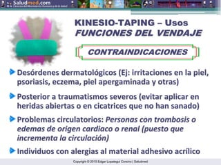 Copyright © 2015 Edgar Lopategui Corsino | Saludmed
KINESIO
KINESIO-
-TAPING
TAPING –
– Usos
Usos
FUNCIONES DEL VENDAJE
FUNCIONES DEL VENDAJE
CONTRAINDICACIONES
CONTRAINDICACIONES
Des
Desó
órdenes
rdenes dermatol
dermatoló
ógicos
gicos (
(Ej
Ej:
: irritaciones
irritaciones en la
en la piel
piel,
,
psoriasis, eczema,
psoriasis, eczema, piel
piel apergaminada
apergaminada y
y otras
otras)
)
Posterior a
Posterior a traumatismos
traumatismos severos
severos (
(evitar
evitar aplicar
aplicar en
en
heridas
heridas abiertas
abiertas o en cicatrices
o en cicatrices que
que no
no han
han sanado
sanado)
)
Problemas
Problemas circulatorios
circulatorios:
: Personas con
Personas con trombosis
trombosis o
o
edemas de
edemas de origen
origen cardiaco
cardiaco o renal (
o renal (puesto
puesto que
que
incrementa
incrementa la
la circulaci
circulació
ón
n)
)
Individuos
Individuos con
con alergias
alergias al material
al material adhesivo
adhesivo acr
acrí
ílico
lico
 